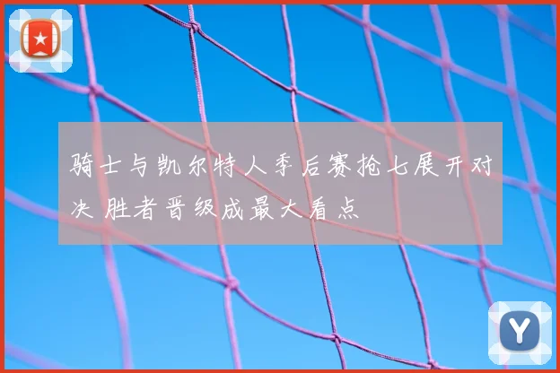 骑士与凯尔特人季后赛抢七展开对决 胜者晋级成最大看点