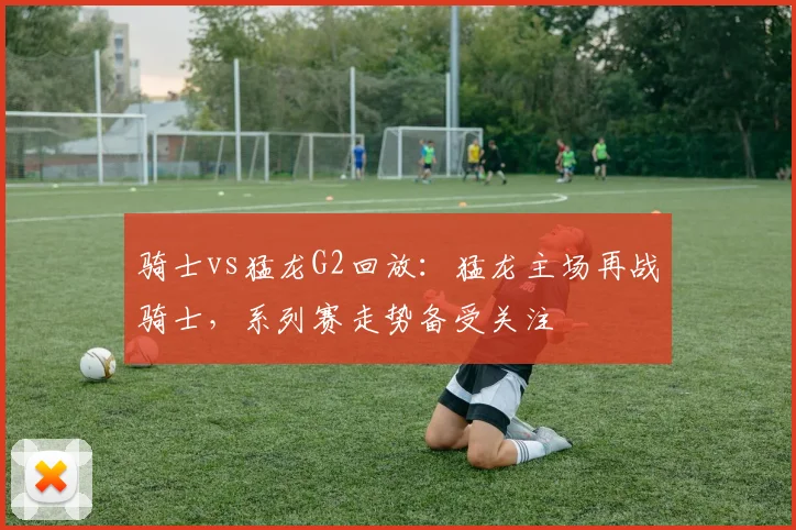 骑士vs猛龙G2回放：猛龙主场再战骑士，系列赛走势备受关注