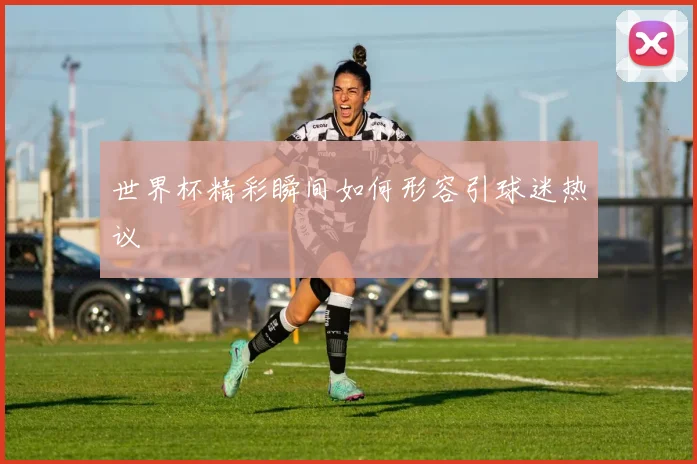 世界杯精彩瞬间如何形容引球迷热议