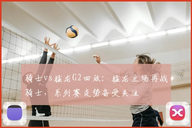 骑士vs猛龙G2回放：猛龙主场再战骑士，系列赛走势备受关注