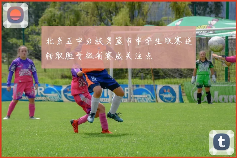 北京五中分校男篮市中学生联赛逆转取胜晋级省赛成关注点
