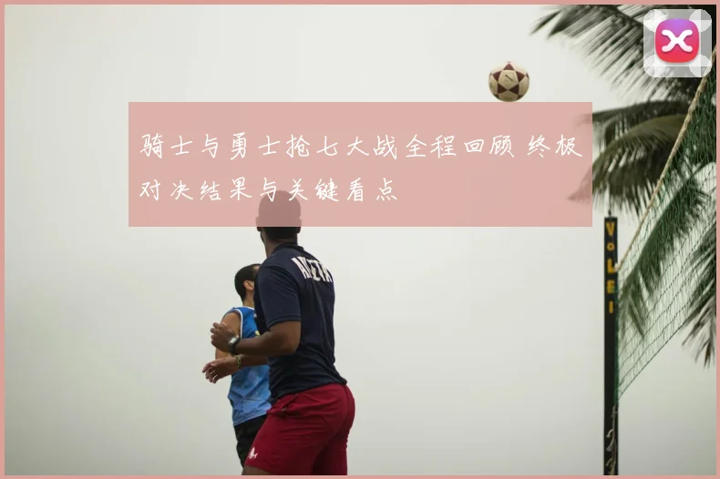 骑士与勇士抢七大战全程回顾 终极对决结果与关键看点