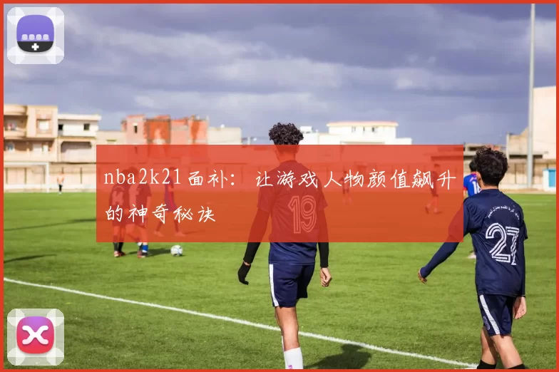 nba2k21面补:让游戏人物颜值飙升的神奇秘诀