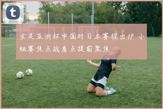 女足亚洲杯中国对日本赛程出炉 小组赛焦点战看点提前聚焦