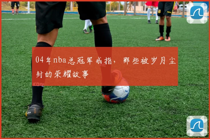 04年nba总冠军戒指，那些被岁月尘封的荣耀故事