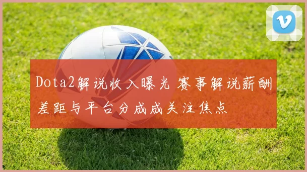 Dota2解说收入曝光 赛事解说薪酬差距与平台分成成关注焦点