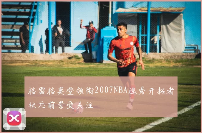 格雷格奥登领衔2007NBA选秀开拓者状元前景受关注