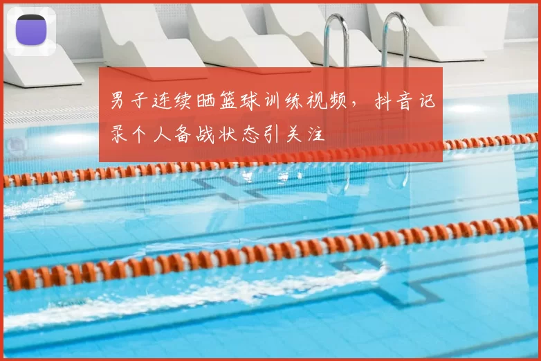 男子连续晒篮球训练视频，抖音记录个人备战状态引关注