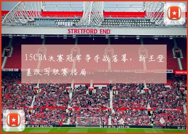 15CBA决赛冠军争夺战落幕，新王登基改写联赛格局