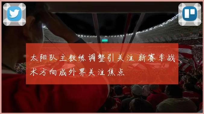 太阳队主教练调整引关注 新赛季战术方向成外界关注焦点