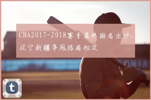 CBA2017-2018赛季最终排名出炉，辽宁新疆争冠格局初定