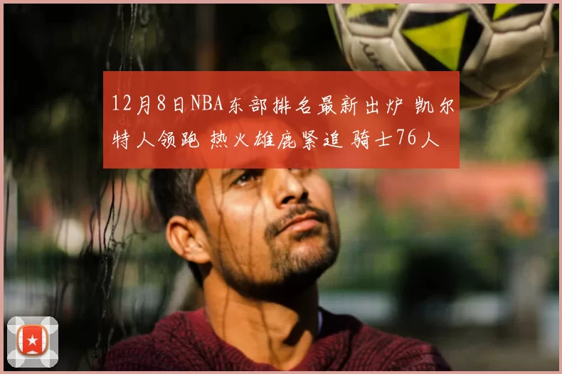 12月8日NBA东部排名最新出炉 凯尔特人领跑 热火雄鹿紧追 骑士76人争前六