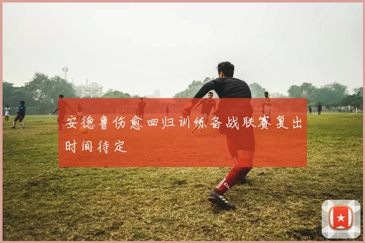 安德鲁伤愈回归训练备战联赛复出时间待定