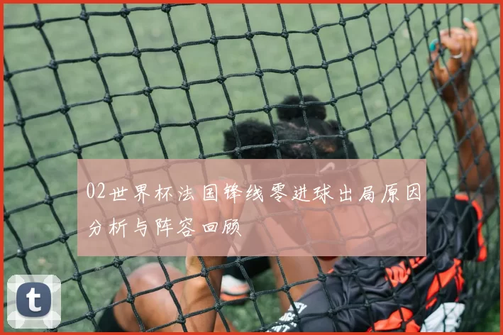 02世界杯法国锋线零进球出局原因分析与阵容回顾