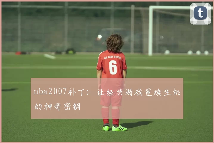 nba2007补丁:让经典游戏重焕生机的神奇密钥