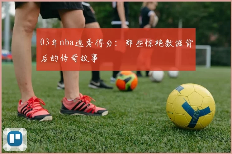 03年nba选秀得分：那些惊艳数据背后的传奇故事