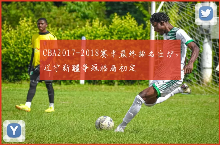 CBA2017-2018赛季最终排名出炉，辽宁新疆争冠格局初定