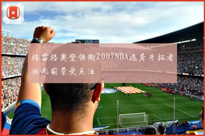 格雷格奥登领衔2007NBA选秀开拓者状元前景受关注