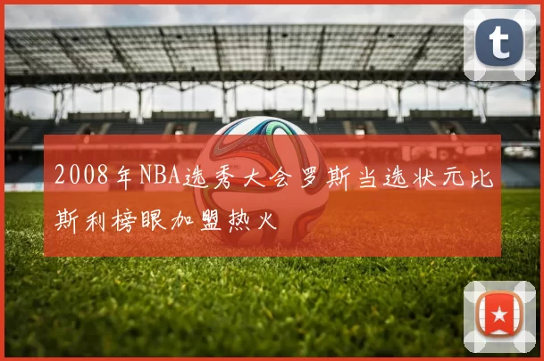 2008年NBA选秀大会罗斯当选状元比斯利榜眼加盟热火