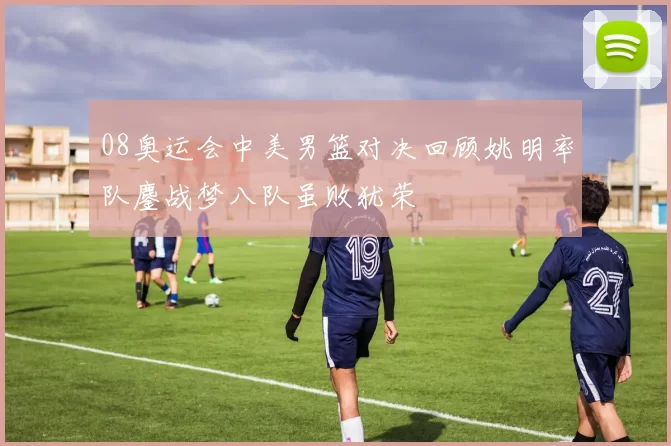 08奥运会中美男篮对决回顾姚明率队鏖战梦八队虽败犹荣