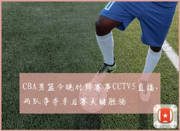 CBA男篮今晚对阵赛事CCTV5直播，两队争夺季后赛关键胜场