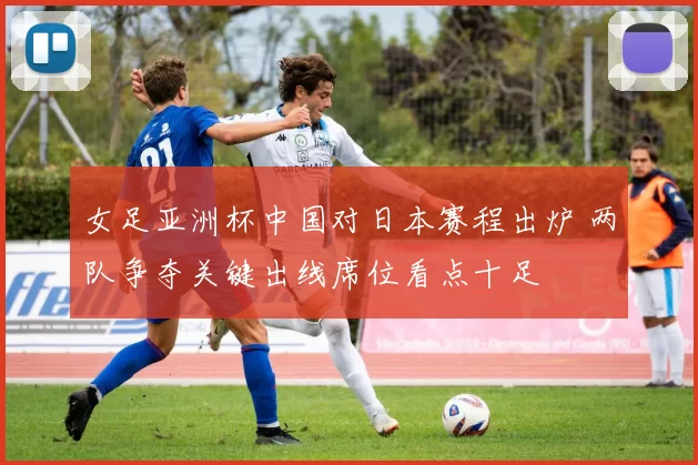 女足亚洲杯中国对日本赛程出炉 两队争夺关键出线席位看点十足