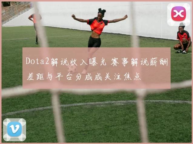 Dota2解说收入曝光 赛事解说薪酬差距与平台分成成关注焦点