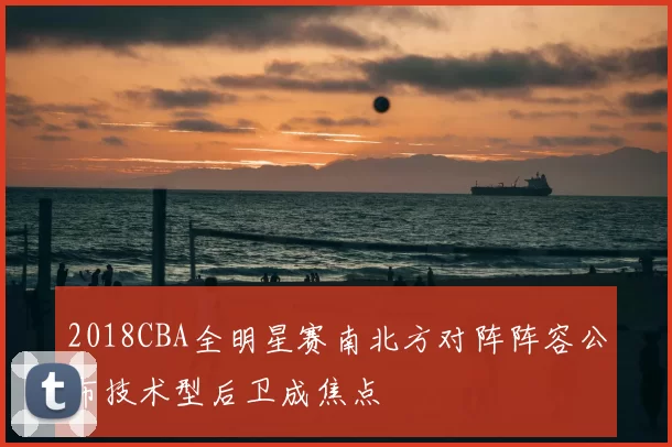 2018CBA全明星赛南北方对阵阵容公布技术型后卫成焦点