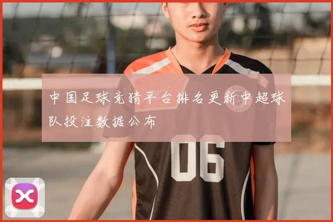 中国足球竞猜平台排名更新中超球队投注数据公布