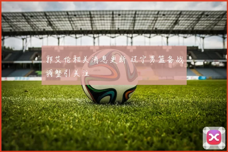 郭艾伦相关消息更新 辽宁男篮备战调整引关注