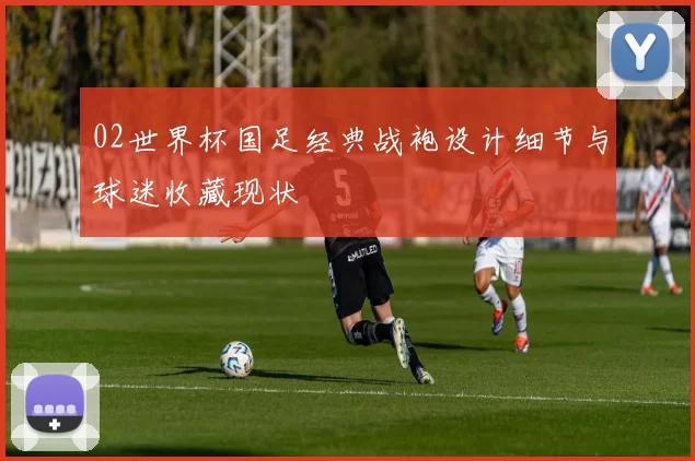 02世界杯国足经典战袍设计细节与球迷收藏现状