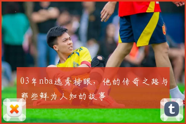 03年nba选秀榜眼，他的传奇之路与那些鲜为人知的故事