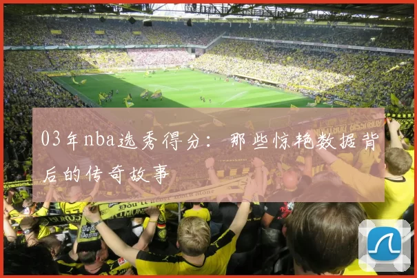 03年nba选秀得分：那些惊艳数据背后的传奇故事