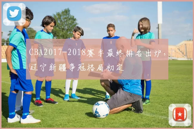 CBA2017-2018赛季最终排名出炉，辽宁新疆争冠格局初定