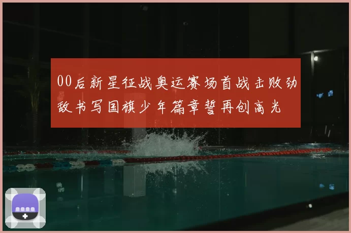 00后新星征战奥运赛场首战击败劲敌书写国旗少年篇章誓再创高光