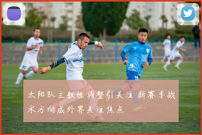 太阳队主教练调整引关注 新赛季战术方向成外界关注焦点