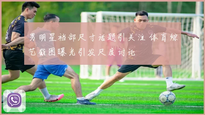 男明星裆部尺寸话题引关注 体育综艺截图曝光引发尺度讨论