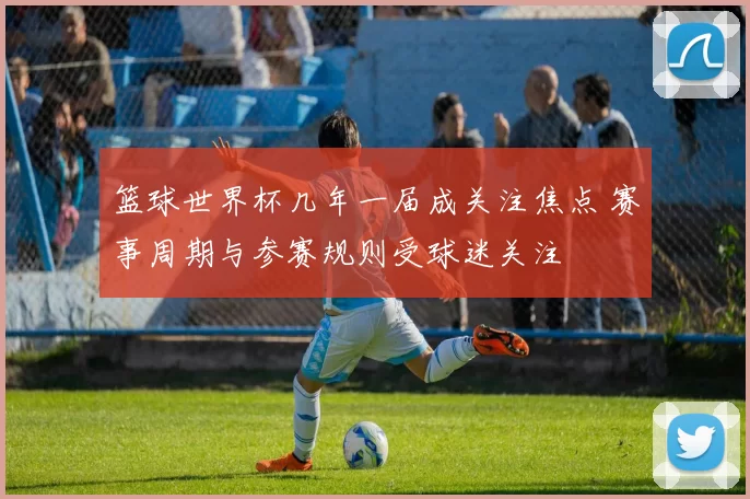 篮球世界杯几年一届成关注焦点 赛事周期与参赛规则受球迷关注