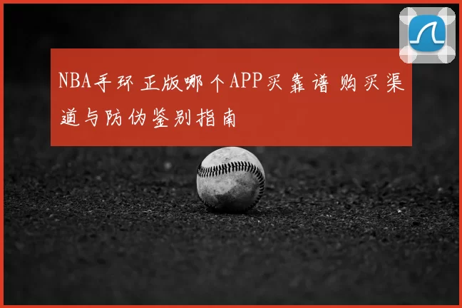 NBA手环正版哪个APP买靠谱 购买渠道与防伪鉴别指南