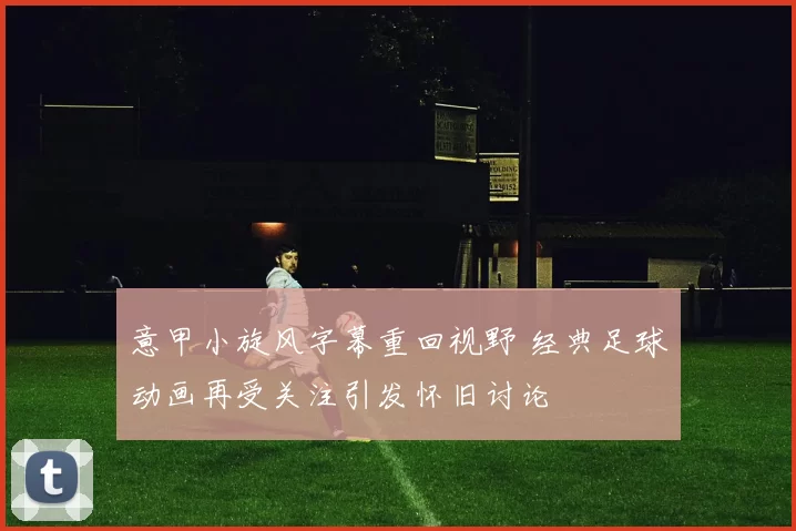 意甲小旋风字幕重回视野 经典足球动画再受关注引发怀旧讨论