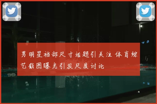 男明星裆部尺寸话题引关注 体育综艺截图曝光引发尺度讨论