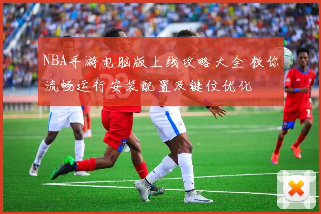 NBA手游电脑版上线攻略大全 教你流畅运行安装配置及键位优化