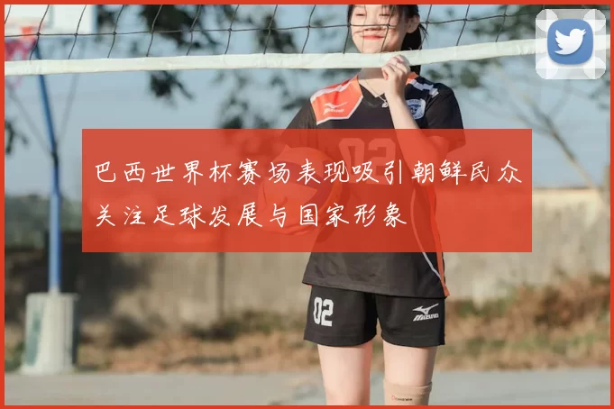 巴西世界杯赛场表现吸引朝鲜民众关注足球发展与国家形象
