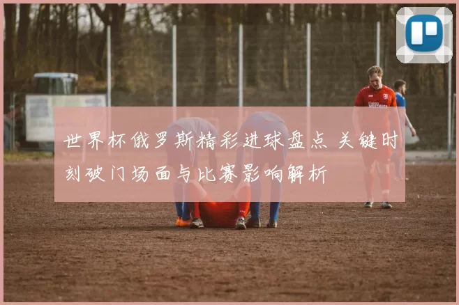 世界杯俄罗斯精彩进球盘点 关键时刻破门场面与比赛影响解析