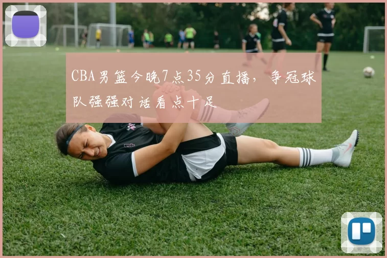 CBA男篮今晚7点35分直播，争冠球队强强对话看点十足