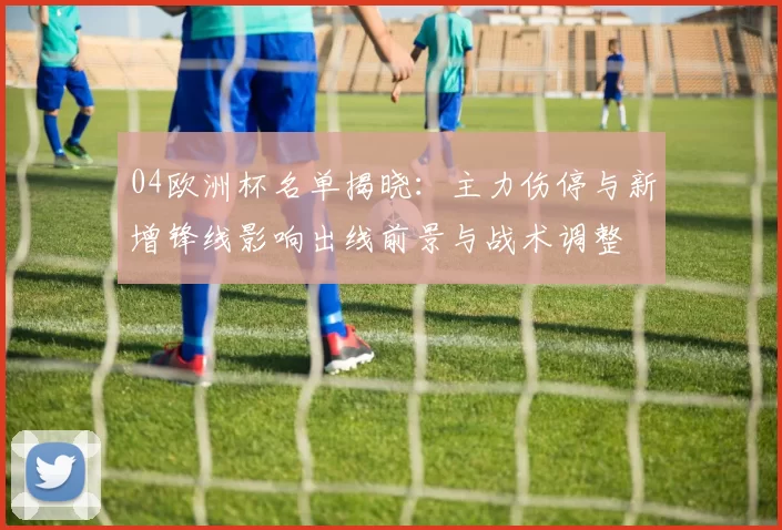 04欧洲杯名单揭晓：主力伤停与新增锋线影响出线前景与战术调整