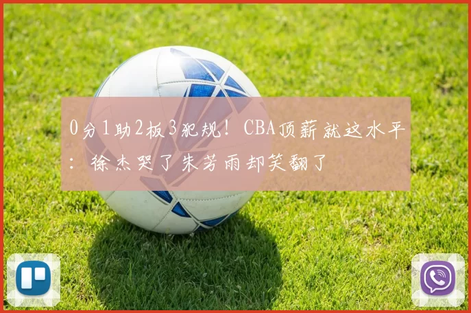 0分1助2板3犯规!CBA顶薪就这水平:徐杰哭了朱芳雨却笑翻了