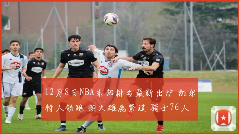 12月8日NBA东部排名最新出炉 凯尔特人领跑 热火雄鹿紧追 骑士76人争前六