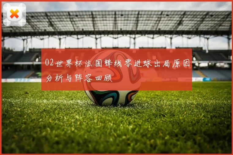 02世界杯法国锋线零进球出局原因分析与阵容回顾