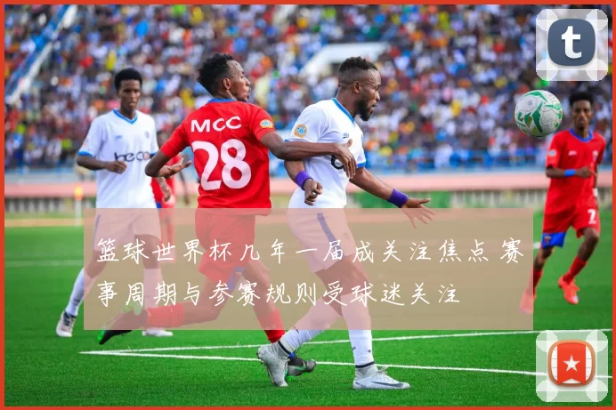 篮球世界杯几年一届成关注焦点 赛事周期与参赛规则受球迷关注